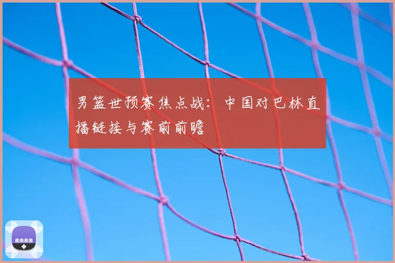 男篮世预赛焦点战:中国对巴林直播链接与赛前前瞻