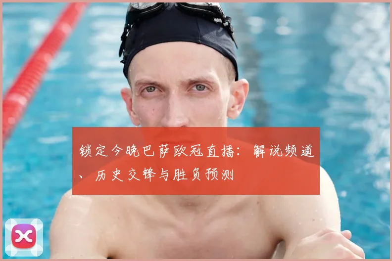 锁定今晚巴萨欧冠直播：解说频道、历史交锋与胜负预测