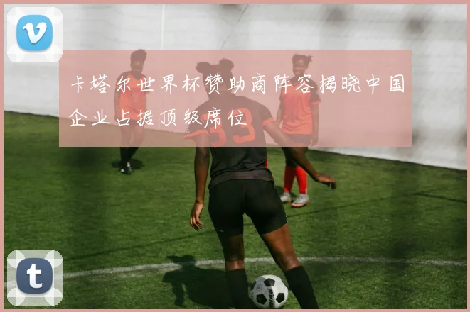 卡塔尔世界杯赞助商阵容揭晓中国企业占据顶级席位